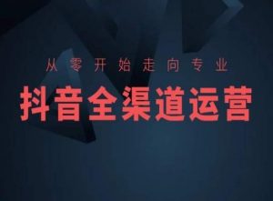 从零开始走向专业,抖音全渠道运营,抖音电商培训-学习资源库