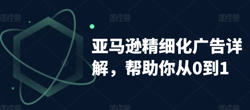 亚马逊精细化广告详解，帮助你从0到1，自动广告权重解读、手动广告打法详解-学习资源库
