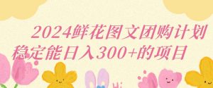 2024鲜花图文团购计划小白能稳定每日收入三位数的项目【揭秘】-学习资源库