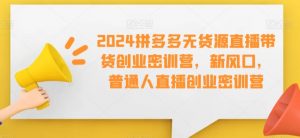 2024拼多多无货源直播带货创业密训营,新风口,普通人直播创业密训营-学习资源库