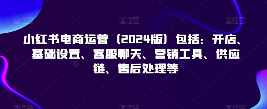 小红书电商运营（2024版）包括：开店、基础设置、客服聊天、营销工具、供应链、售后处理等-学习资源库