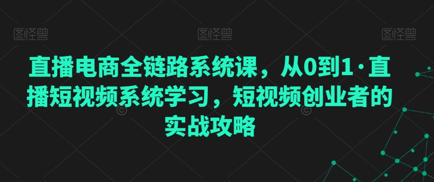 直播电商全链路系统课，从0到1·直播短视频系统学习，短视频创业者的实战攻略-学习资源库