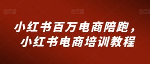 小红书百万电商陪跑,小红书电商培训教程-学习资源库