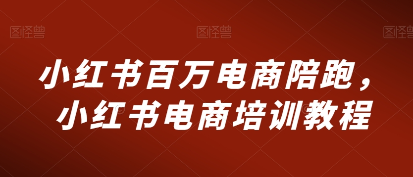 小红书百万电商陪跑，小红书电商培训教程-学习资源库