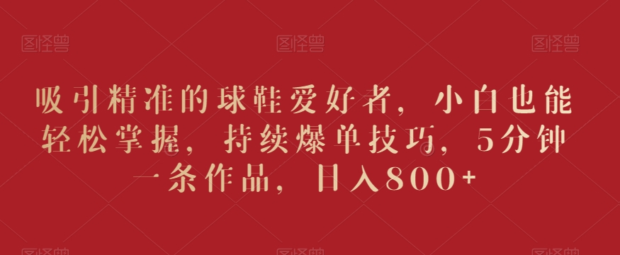 吸引精准的球鞋爱好者，小白也能轻松掌握，持续爆单技巧，5分钟一条作品，日入800+【揭秘】-学习资源库