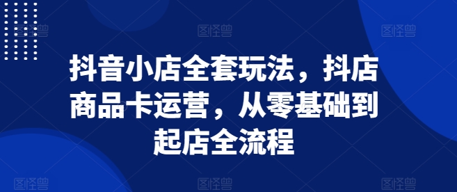 抖音小店全套玩法，抖店商品卡运营，从零基础到起店全流程-学习资源库