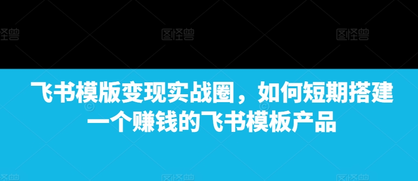 飞书模版变现实战圈，如何短期搭建一个赚钱的飞书模板产品-学习资源库