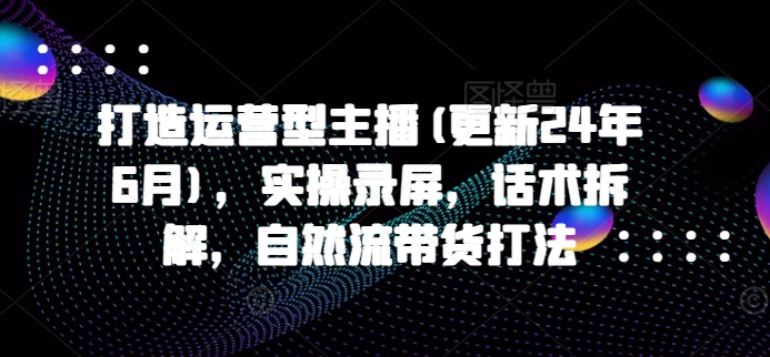打造运营型主播(更新25年1月)，实操录屏，话术拆解，自然流带货打法-学习资源库