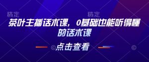 茶叶主播话术课,0基础也能听得懂的话术课-学习资源库