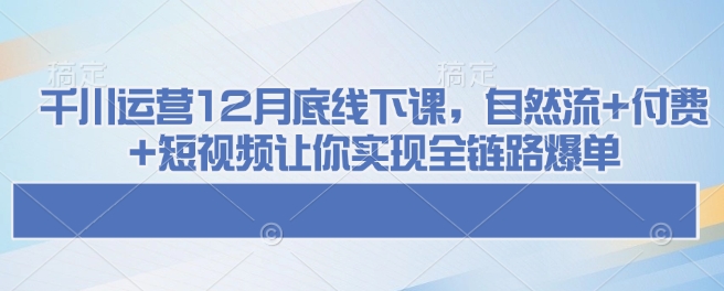 千川运营12月底线下课，自然流+付费+短视频让你实现全链路爆单-学习资源库