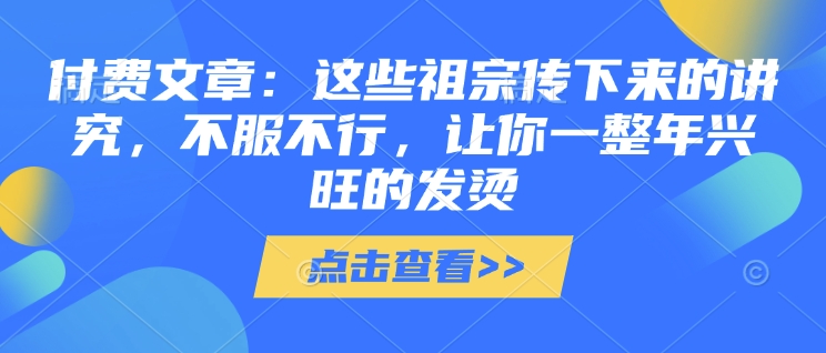 付费文章：这些祖宗传下来的讲究，不服不行，让你一整年兴旺的发烫!(全文收藏)-学习资源库